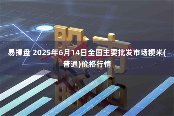 易操盘 2025年6月14日全国主要批发市场粳米(普通)价格行情