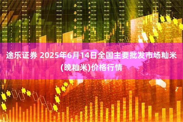 途乐证券 2025年6月14日全国主要批发市场籼米(晚籼米)价格行情