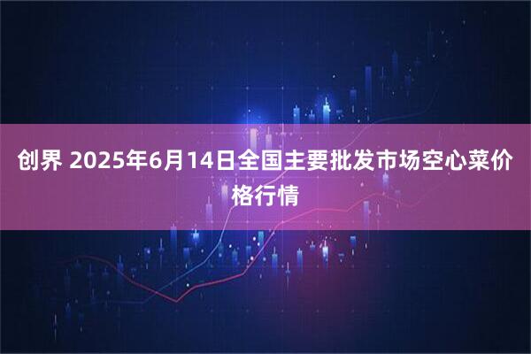 创界 2025年6月14日全国主要批发市场空心菜价格行情