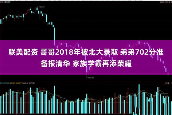 联美配资 哥哥2018年被北大录取 弟弟702分准备报清华 家族学霸再添荣耀