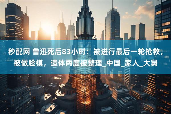 秒配网 鲁迅死后83小时：被进行最后一轮抢救，被做脸模，遗体两度被整理_中国_家人_大舅