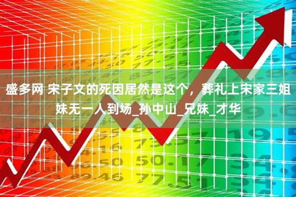 盛多网 宋子文的死因居然是这个，葬礼上宋家三姐妹无一人到场_孙中山_兄妹_才华