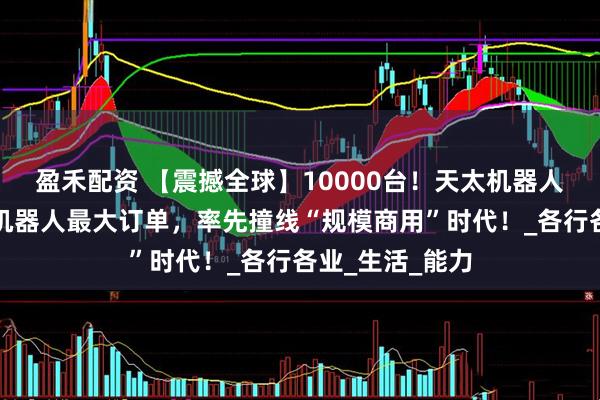 盈禾配资 【震撼全球】10000台！天太机器人拿下全球人形机器人最大订单，率先撞线“规模商用”时代！_各行各业_生活_能力