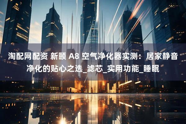 淘配网配资 新颐 A8 空气净化器实测：居家静音净化的贴心之选_滤芯_实用功能_睡眠