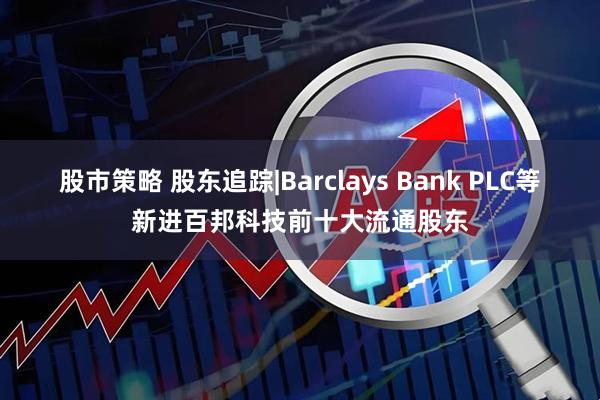 股市策略 股东追踪|Barclays Bank PLC等新进百邦科技前十大流通股东