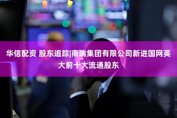 华信配资 股东追踪|南瑞集团有限公司新进国网英大前十大流通股东