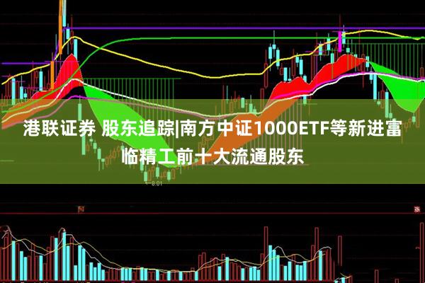 港联证券 股东追踪|南方中证1000ETF等新进富临精工前十大流通股东