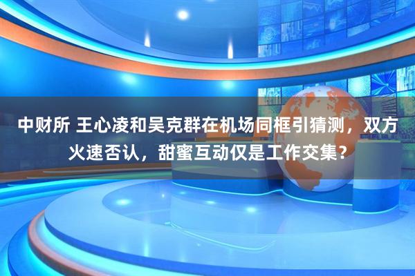中财所 王心凌和吴克群在机场同框引猜测，双方火速否认，甜蜜互动仅是工作交集？