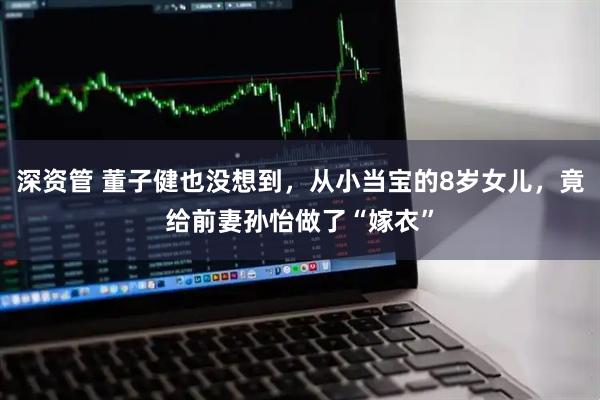 深资管 董子健也没想到，从小当宝的8岁女儿，竟给前妻孙怡做了“嫁衣”