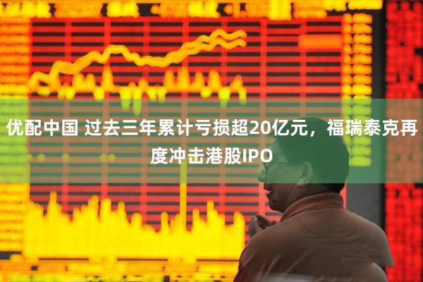 优配中国 过去三年累计亏损超20亿元，福瑞泰克再度冲击港股IPO